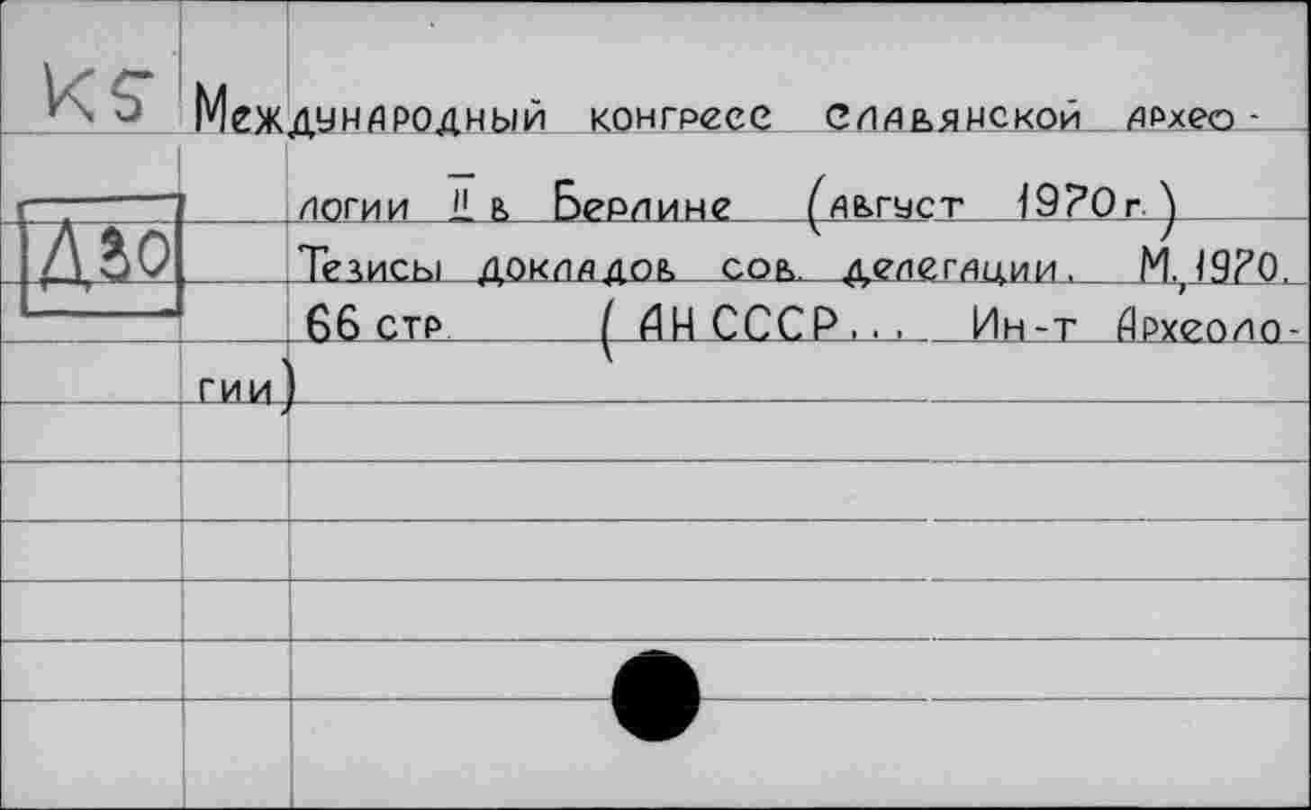 ﻿	МЕЖДУНАРОДНЫЙ конгресе СЛАЬЯНСКОЙ АРхео -	 ЛОГИИ 11 В Берлине (АВГУСТ î9?0r Y _ _		
Д}0		Тезисы ДОКЛАДОВ СОЬ лелегАниИ. М. 19?0.	
		66 СТР	1	АН СССР... Ин-т Археоло-
	Г-ИИ	L	
			
			
			
			
			
			